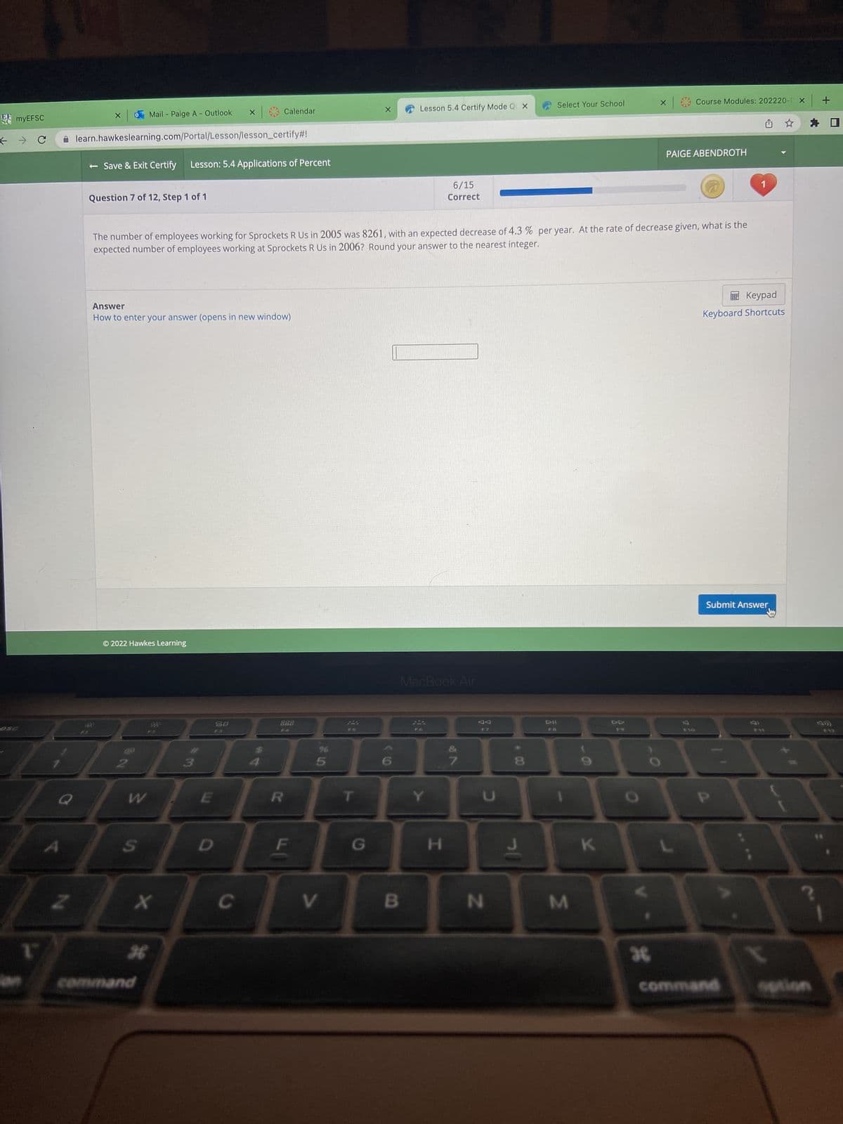 EF
SC
myEFSC
→ C
A
Z
Select Your School
Lesson 5.4 Certify Mode QX
o Mail - Paige A - Outlook
X
X
Calendar
learn.hawkeslearning.com/Portal/Lesson/lesson_certify#!
- Save & Exit Certify Lesson: 5.4 Applications of Percent
PAIGE ABENDROTH
7
Question 7 of 12, Step 1 of 1
6/15
Correct
The number of employees working for Sprockets R Us in 2005 was 8261, with an expected decrease of 4.3 % per year. At the rate of decrease given, what is the
expected number of employees working at Sprockets R Us in 2006? Round your answer to the nearest integer.
Keypad
Answer
How to enter your answer (opens in new window)
Keyboard Shortcuts
Submit Answer
© 2022 Hawkes Learning
MacBook Air
$3
300
20
F3
ABA
2
3
W
E
R
S
X
H
command
C
%
25
V
G
X
B
Y
H
87
F7
C
N
8
30
FB
M
K
FO
O
Course Modules: 202220-1 X +
36
P
command
29
$12
