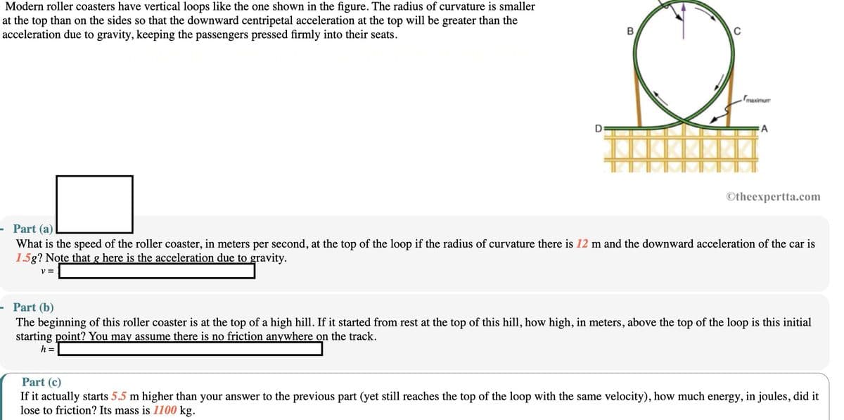 Modern roller coasters have vertical loops like the one shown in the figure. The radius of curvature is smaller
at the top than on the sides so that the downward centripetal acceleration at the top will be greater than the
acceleration due to gravity, keeping the passengers pressed firmly into their seats.
Part (a)
D
B
maximum
A
Otheexpertta.com
What is the speed of the roller coaster, in meters per second, at the top of the loop if the radius of curvature there is 12 m and the downward acceleration of the car is
1.5g? Note that g here is the acceleration due to gravity.
V =
Part (b)
The beginning of this roller coaster is at the top of a high hill. If it started from rest at the top of this hill, how high, in meters, above the top of the loop is this initial
starting point? You may assume there is no friction anywhere on the track.
h =
Part (c)
If it actually starts 5.5 m higher than your answer to the previous part (yet still reaches the top of the loop with the same velocity), how much energy, in joules, did it
lose to friction? Its mass is 1100 kg.