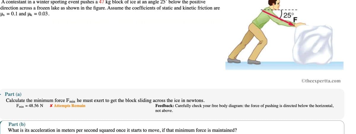 A contestant in a winter sporting event pushes a 47 kg block of ice at an angle 25° below the positive
direction across a frozen lake as shown in the figure. Assume the coefficients of static and kinetic friction are
με = 0.1 and μk = 0.03.
25°
F
Otheexpertta.com
Part (a)
Calculate the minimum force Fmin he must exert to get the block sliding across the ice in newtons.
Fmin = 48.56 N * Attempts Remain
Feedback: Carefully check your free body diagram: the force of pushing is directed below the horizontal,
not above.
Part (b)
What is its acceleration in meters per second squared once it starts to move, if that minimum force is maintained?