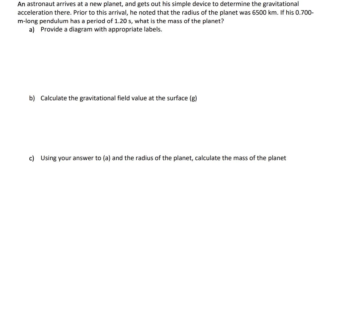 An astronaut arrives at a new planet, and gets out his simple device to determine the gravitational
acceleration there. Prior to this arrival, he noted that the radius of the planet was 6500 km. If his 0.700-
m-long pendulum has a period of 1.20 s, what is the mass of the planet?
a) Provide a diagram with appropriate labels.
b) Calculate the gravitational field value at the surface (g)
c) Using your answer to (a) and the radius of the planet, calculate the mass of the planet
