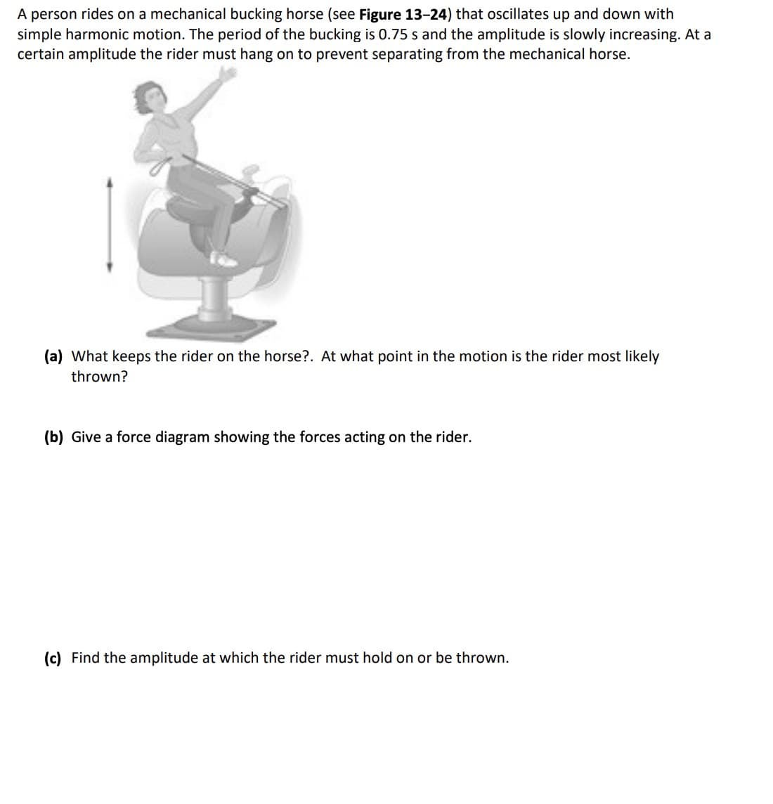 A person rides on a mechanical bucking horse (see Figure 13-24) that oscillates up and down with
simple harmonic motion. The period of the bucking is 0.75 s and the amplitude is slowly increasing. At a
certain amplitude the rider must hang on to prevent separating from the mechanical horse.
(a) What keeps the rider on the horse?. At what point in the motion is the rider most likely
thrown?
(b) Give a force diagram showing the forces acting on the rider.
(c) Find the amplitude at which the rider must hold on or be thrown.