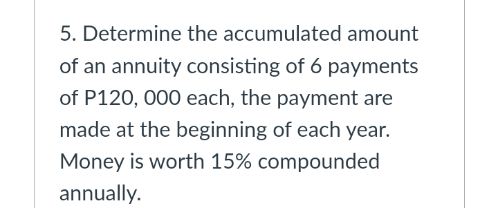 5. Determine the accumulated amount
of an annuity consisting of 6 payments
of P120, 000 each, the payment are
made at the beginning of each year.
Money is worth 15% compounded
annually.
