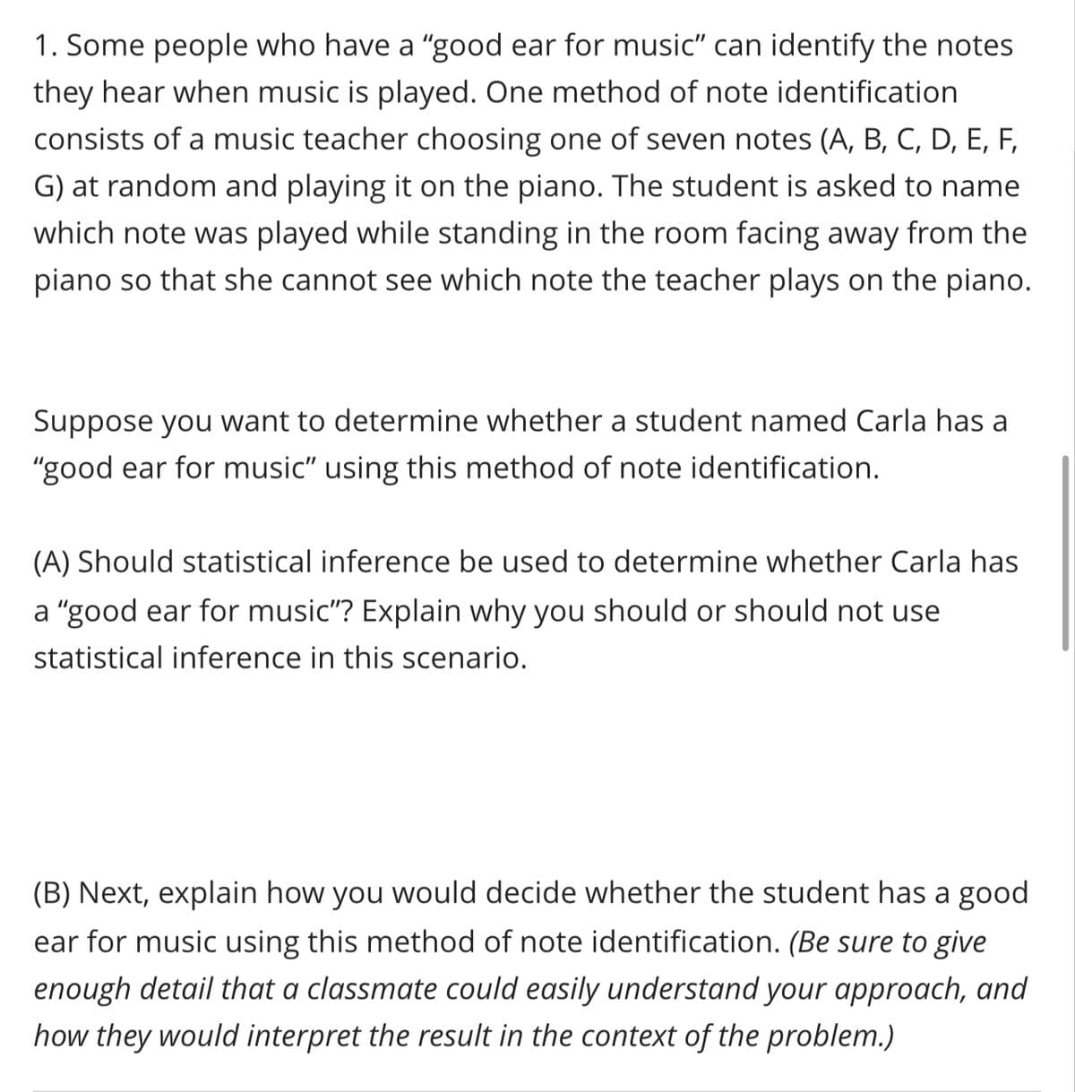 1. Some people who have a "good ear for music" can identify the notes
they hear when music is played. One method of note identification
consists of a music teacher choosing one of seven notes (A, B, C, D, E, F,
G) at random and playing it on the piano. The student is asked to name
which note was played while standing in the room facing away from the
piano so that she cannot see which note the teacher plays on the piano.
Suppose you want to determine whether a student named Carla has a
"good ear for music" using this method of note identification.
(A) Should statistical inference be used to determine whether Carla has
a "good ear for music"? Explain why you should or should not use
statistical inference in this scenario.
(B) Next, explain how you would decide whether the student has a good
ear for music using this method of note identification. (Be sure to give
enough detail that a classmate could easily understand your approach, and
how they would interpret the result in the context of the problem.)