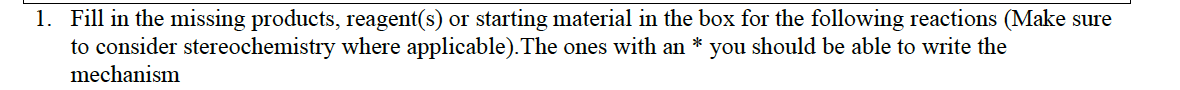 1. Fill in the missing products, reagent(s) or starting material in the box for the following reactions (Make sure
to consider stereochemistry where applicable).The ones with an * you should be able to write the
mechanism
