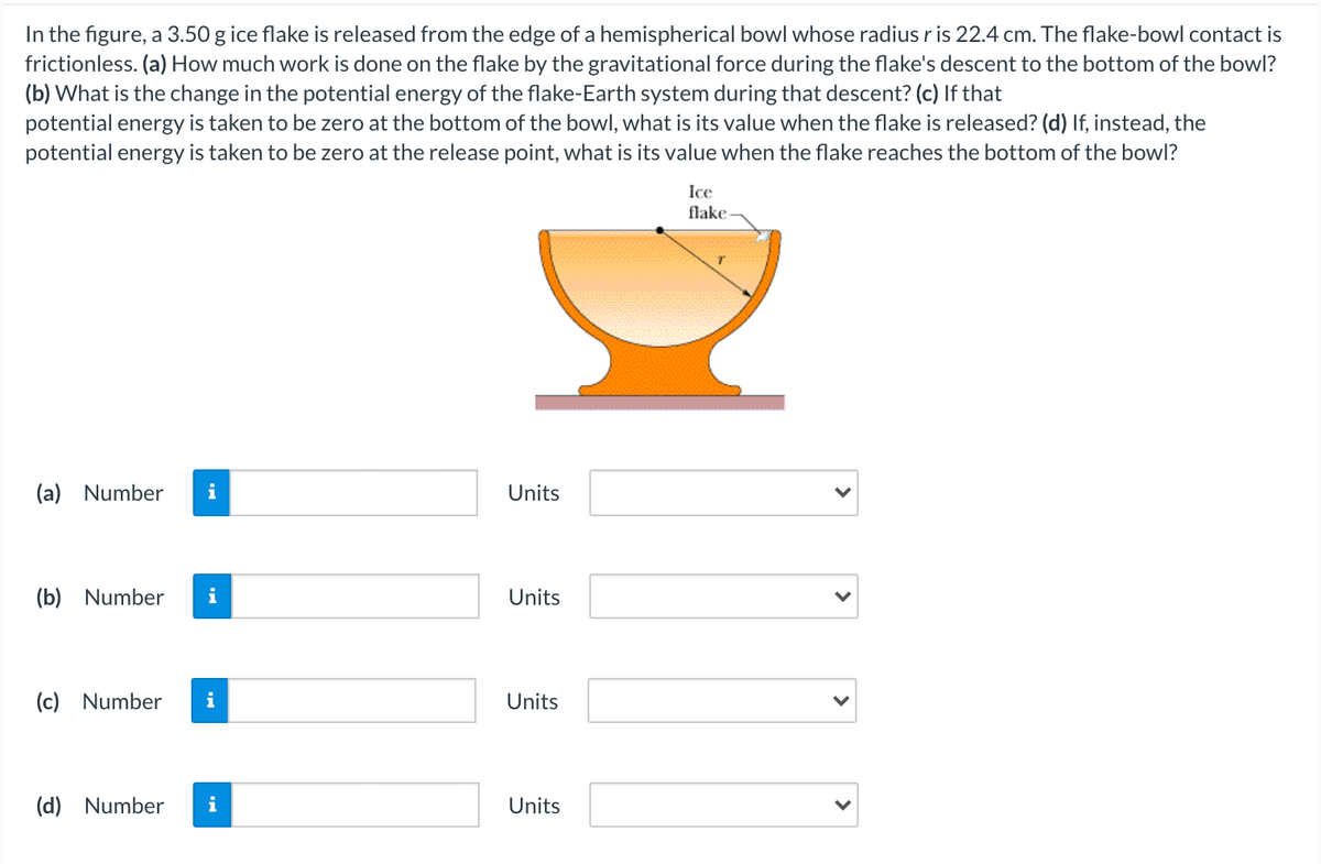 In the figure, a 3.50 g ice flake is released from the edge of a hemispherical bowl whose radiusris 22.4 cm. The flake-bowl contact is
frictionless. (a) How much work is done on the flake by the gravitational force during the flake's descent to the bottom of the bowl?
(b) What is the change in the potential energy of the flake-Earth system during that descent? (c) If that
potential energy is taken to be zero at the bottom of the bowl, what is its value when the flake is released? (d) If, instead, the
potential energy is taken to be zero at the release point, what is its value when the flake reaches the bottom of the bowl?
Ice
flake-
(a) Number
i
Units
(b) Number
i
Units
(c) Number
i
Units
(d) Number
i
Units
