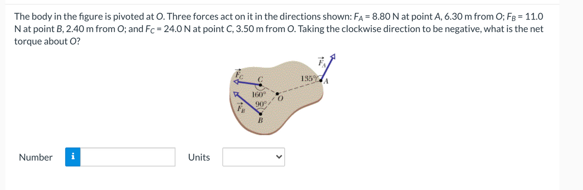 The body in the figure is pivoted at O. Three forces act on it in the directions shown: FA = 8.80 N at point A, 6.30 m from O; FB = 11.0
N at point B, 2.40 m from O; and Fc = 24.0 N at point C, 3.50 m from O. Taking the clockwise direction to be negative, what is the net
torque about O?
135 A
160°
90°
FB
Number
Units
