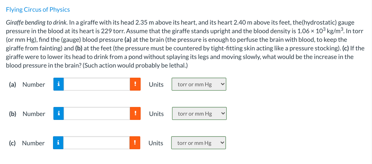 Flying Circus of Physics
Giraffe bending to drink. In a giraffe with its head 2.35 m above its heart, and its heart 2.40 m above its feet, the(hydrostatic) gauge
pressure in the blood at its heart is 229 torr. Assume that the giraffe stands upright and the blood density is 1.06 × 103 kg/m³. In torr
(or mm Hg), find the (gauge) blood pressure (a) at the brain (the pressure is enough to perfuse the brain with blood, to keep the
giraffe from fainting) and (b) at the feet (the pressure must be countered by tight-fitting skin acting like a pressure stocking). (c) If the
giraffe were to lower its head to drink from a pond without splaying its legs and moving slowly, what would be the increase in the
blood pressure in the brain? (Such action would probably be lethal.)
(a) Number
i
Units
torr or mm Hg
(b) Number
i
Units
torr or mm Hg
(c) Number
i
Units
torr or mm Hg
