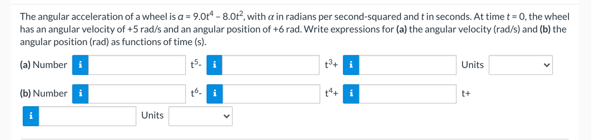 The angular acceleration of a wheel is a = 9.0t4 - 8.0t2, with a in radians per second-squared and t in seconds. At time t = 0, the wheel
has an angular velocity of +5 rad/s and an angular position of +6 rad. Write expressions for (a) the angular velocity (rad/s) and (b) the
angular position (rad) as functions of time (s).
(a) Number i
t5-
i
t3+
i
Units
(b) Number
t6.
t4+
i
t+
Units
