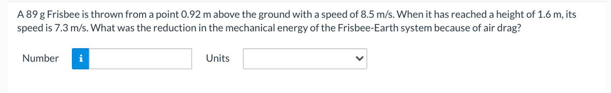 A 89 g Frisbee is thrown from a point 0.92 m above the ground with a speed of 8.5 m/s. When it has reached a height of 1.6 m, its
speed is 7.3 m/s. What was the reduction in the mechanical energy of the Frisbee-Earth system because of air drag?
Number
i
Units
