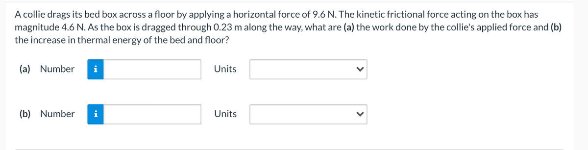 A collie drags its bed box across a floor by applying a horizontal force of 9.6 N. The kinetic frictional force acting on the box has
magnitude 4.6 N. As the box is dragged through 0.23 m along the way, what are (a) the work done by the collie's applied force and (b)
the increase in thermal energy of the bed and floor?
(a) Number
i
Units
(b) Number
i
Units
