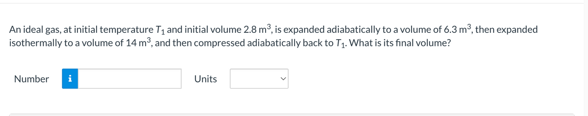 An ideal gas, at initial temperature T1 and initial volume 2.8 m3, is expanded adiabatically to a volume of 6.3 m3, then expanded
isothermally to a volume of 14 m³, and then compressed adiabatically back to T1. What is its final volume?
Number
i
Units
