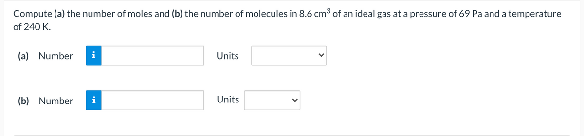 Compute (a) the number of moles and (b) the number of molecules in 8.6 cm3 of an ideal gas at a pressure of 69 Pa and a temperature
of 240 K.
(a) Number
i
Units
(b) Number
i
Units
