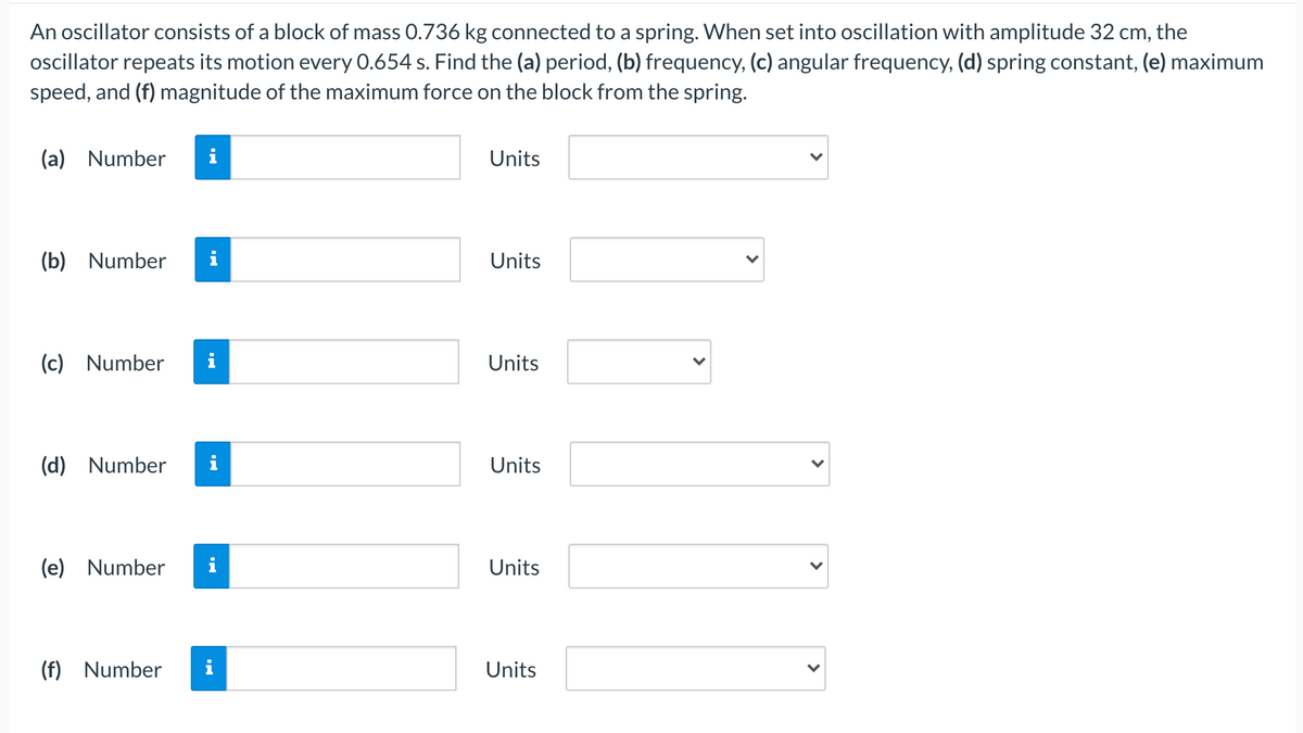 An oscillator consists of a block of mass 0.736 kg connected to a spring. When set into oscillation with amplitude 32 cm, the
oscillator repeats its motion every 0.654 s. Find the (a) period, (b) frequency, (c) angular frequency, (d) spring constant, (e) maximum
speed, and (f) magnitude of the maximum force on the block from the spring.
(a) Number
i
Units
(b) Number
Units
(c) Number
Units
(d) Number
Units
(e) Number
i
Units
(f) Number
i
Units
>
>
