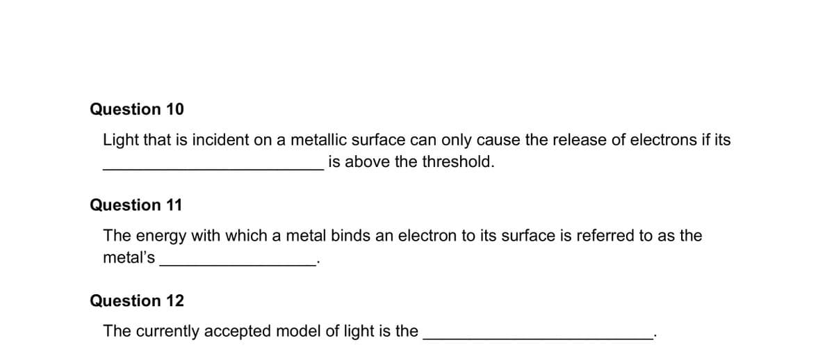 Question 10
Light that is incident on a metallic surface can only cause the release of electrons if its
is above the threshold.
Question 11
The energy with which a metal binds an electron to its surface is referred to as the
metal's
Question 12
The currently accepted model of light is the