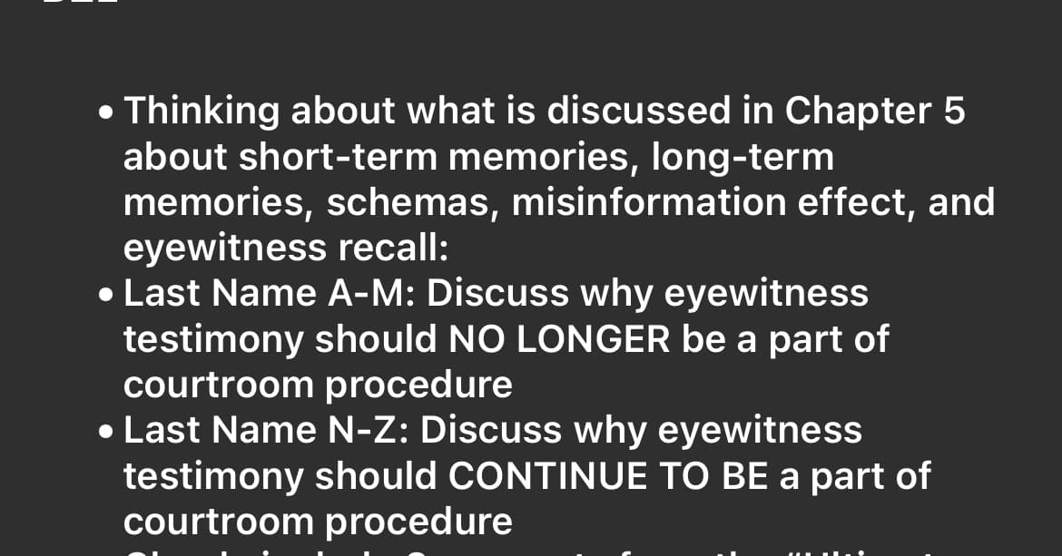 • Thinking about what is discussed in Chapter 5
about short-term memories, long-term
memories, schemas, misinformation effect, and
eyewitness recall:
• Last Name A-M: Discuss why eyewitness
testimony should NO LONGER be a part of
courtroom procedure
• Last Name N-Z: Discuss why eyewitness
testimony should CONTINUE TO BE a part of
courtroom procedure