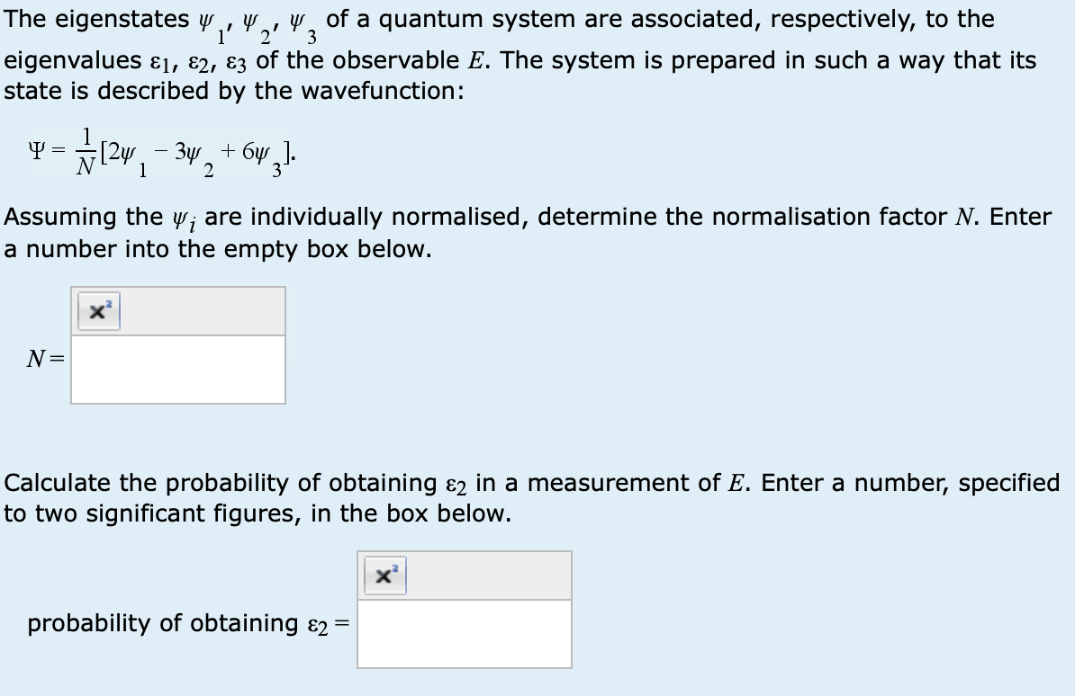 3
The eigenstates y y of a quantum system are associated, respectively, to the
1' 2'
eigenvalues ε1, 2, 3 of the observable E. The system is prepared in such a way that its
state is described by the wavefunction:
Ψ=
1
-
2
Assuming the w; are individually normalised, determine the normalisation factor N. Enter
a number into the empty box below.
N=
Calculate the probability of obtaining ε in a measurement of E. Enter a number, specified
to two significant figures, in the box below.
probability of obtaining &2 =