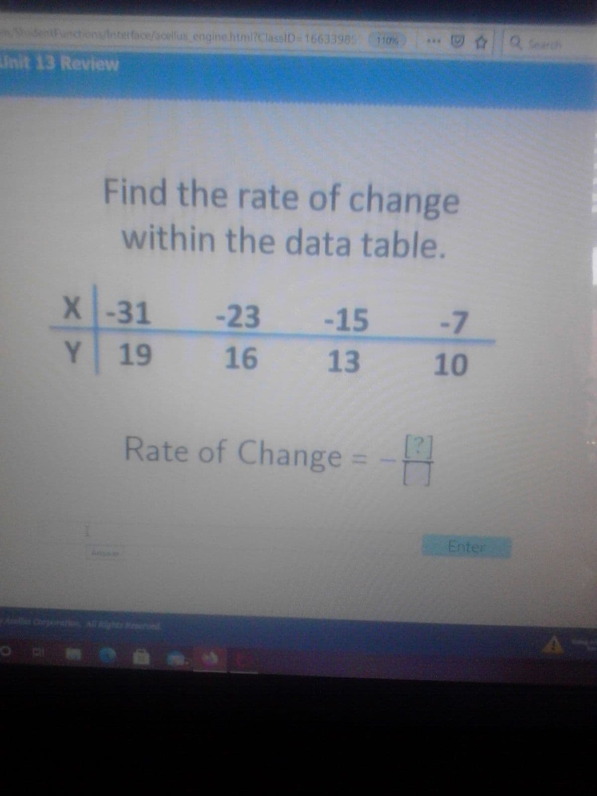 tions/Interface/acellus engine.htmi?ClassID= 16633985
110%
Q Search
Unit 13 Review
Find the rate of change
within the data table.
X-31
-23
-15
-7
Y.
19
16
13
Rate of Change =
[2]
%3D
Enter
s Corporenios All Rights Rerved
10
