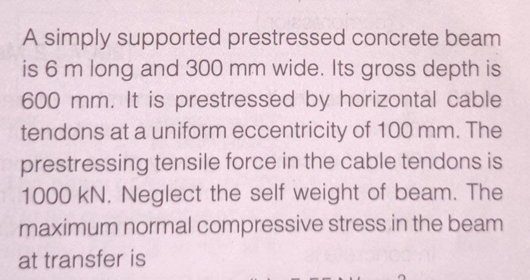 A simply supported prestressed concrete beam
is 6 m long and 300 mm wide. Its gross depth is
600 mm. It is prestressed by horizontal cable
tendons at a uniform eccentricity of 100 mm. The
prestressing tensile force in the cable tendons is
1000 kN. Neglect the self weight of beam. The
maximum normal compressive stress in the beam
at transfer is
