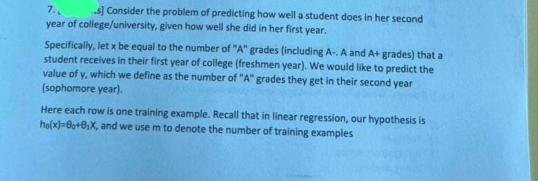 7.
..s] Consider the problem of predicting how well a student does in her second
year of college/university, given how well she did in her first year.
Specifically, let x be equal to the number of "A" grades (including A-. A and A+ grades) that a
student receives in their first year of college (freshmen year). We would like to predict the
value of y, which we define as the number of "A" grades they get in their second year
(sophomore year).
Here each row is one training example. Recall that in linear regression, our hypothesis is
he(x)=00+0₂X, and we use m to denote the number of training examples