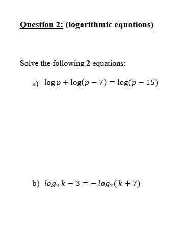 Question 2: (logarithmic equations)
Solve the following 2 equations:
a) logp + log(p – 7) = log(p – 15)
b) log, k – 3 = - log2(k + 7)
