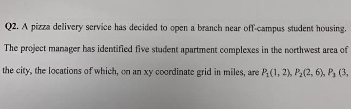 Q2. A pizza delivery service has decided to open a branch near off-campus student housing.
The project manager has identified five student apartment complexes in the northwest area of
the city, the locations of which, on an xy coordinate grid in miles, are P, (1, 2), P2(2, 6), P3 (3,
