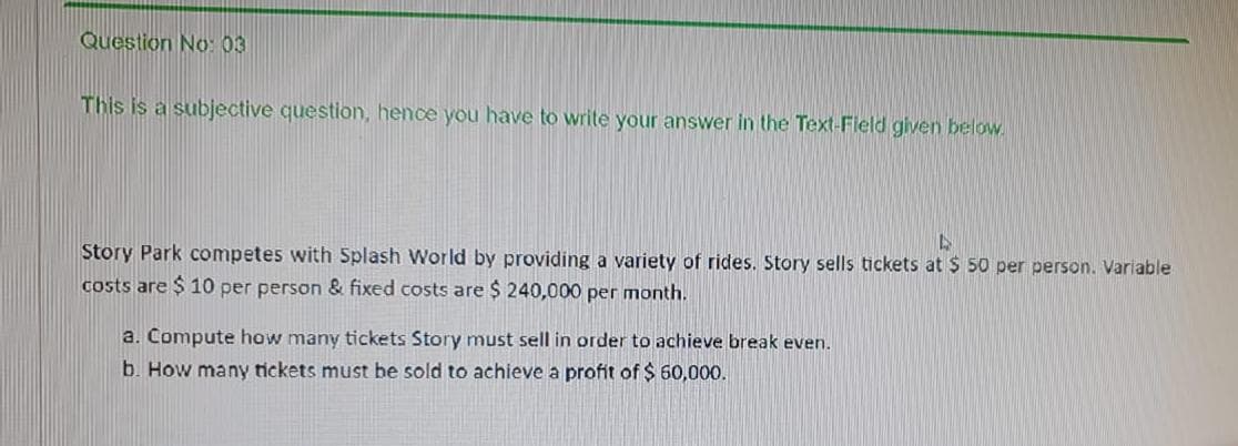 Question No: 03
This is a subjective question, hence you have to write your answer in the Text-Field given below.
Story Park competes with Splash World by providing a variety of rides. Story sells tickets at $ 50 per person. Variable
costs are $ 10 per person & fixed costs are $ 240,000 per month.
a. Compute how many tickets Story must sell in order to achieve break even.
b. How many tickets must be sold to achieve a profit of $ 60,000.
