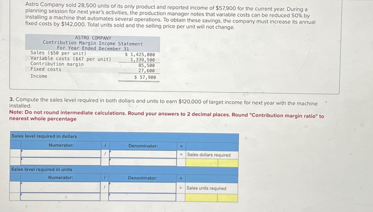 Astro Company sold 28,500 units of its only product and reported income of $57,900 for the current year. During a
planning session for next year's activities, the production manager notes that variable costs can be reduced 50% by
installing a machine that automates several operations. To obtain these savings, the company must increase its annual
fixed costs by $142,000. Total units sold and the selling price per unit will not change.
ASTRO COMPANY
Contribution Margin Income Statement
For Year Ended December 31
Sales ($50 per unit)
Variable costs ($47 per unit)
Contribution margin
Fixed costs
Income
3. Compute the sales level required in both dollars and units to earn $120,000 of target income for next year with the machine
installed.
Note: Do not round intermediate calculations. Round your answers to 2 decimal places. Round "Contribution margin ratio" to
nearest whole percentage
Sales level required in dollars
Numerator:
$ 1,425,000
1,339,500
85,500
27,600
$ 57,900
Sales level required in units
Numerator:
Denominator:
Denominator:
=
= Sales dollars required
Sales units required