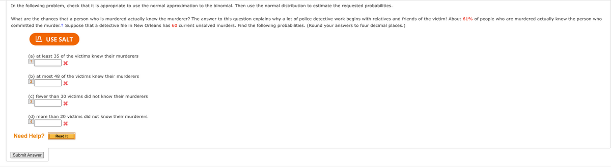 In the following problem, check that it is appropriate to use the normal approximation to the binomial. Then use the normal distribution to estimate the requested probabilities.
What are the chances that a person who is murdered actually knew the murderer? The answer to this question explains why a lot of police detective work begins with relatives and friends of the victim! About 61% of people who are murdered actually knew the person who
committed the murder.+ Suppose that a detective file in New Orleans has 60 current unsolved murders. Find the following probabilities. (Round your answers to four decimal places.)
USE SALT
(a) at least 35 of the victims knew their murderers
X
(b) at most 48 of the victims knew their murderers
X
(c) fewer than 30 victims did not know their murderers
X
(d) more than 20 victims did not know their murderers
X
4
Need Help?
Submit Answer
Read It