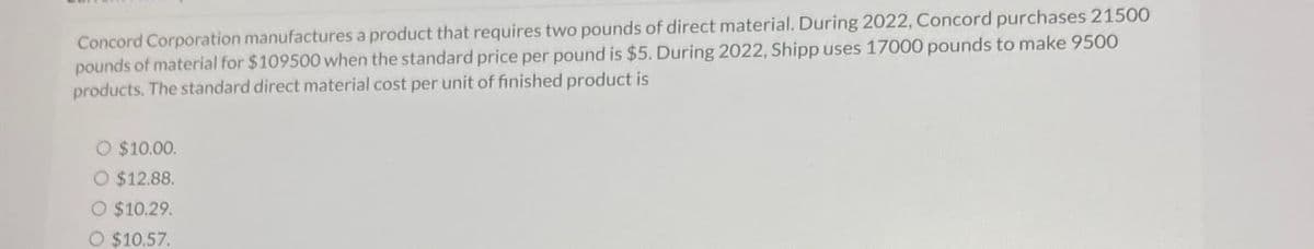 Concord Corporation manufactures a product that requires two pounds of direct material. During 2022, Concord purchases 21500
pounds of material for $109500 when the standard price per pound is $5. During 2022, Shipp uses 17000 pounds to make 9500
products. The standard direct material cost per unit of finished product is
O $10.00.
O $12.88.
O $10.29.
O $10.57.