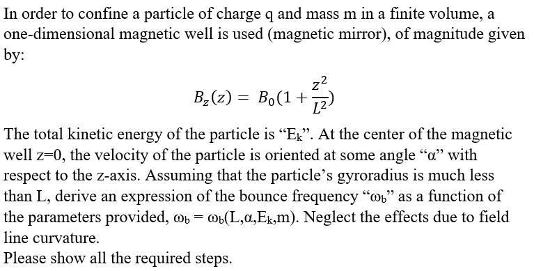 In order to confine a particle of charge q and mass m in a finite volume, a
one-dimensional magnetic well is used (magnetic mirror), of magnitude given
by:
72
B,(z) = Bo(1 +)
L2
The total kinetic energy of the particle is "Ex". At the center of the magnetic
well z=0, the velocity of the particle is oriented at some angle "a" with
respect to the z-axis. Assuming that the particle's gyroradius is much less
than L, derive an expression of the bounce frequency "o" as a function of
the parameters provided, o = ob(L,a,Ek,m). Neglect the effects due to field
line curvature.
Please show all the required steps.
