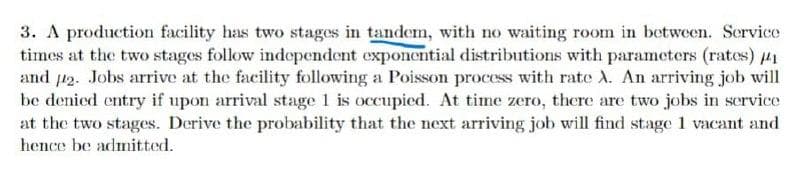 3. A production facility has two stages in tandem, with no waiting room in between. Scrvice
times at the two stages follow independent exponential distributions with parameters (rates) 41
and 12. Jobs arrive at the facility following a Poisson process with rate X. An arriving job will
be denied entry if upon arrival stage 1 is occupied. At time zero, there are two jobs in service
at the two stages. Derive the probability that the next arriving job will find stage 1 vacant and
hence be admitted.
