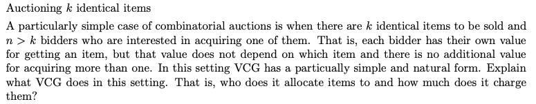 Auctioning k identical items
A particularly simple case of combinatorial auctions is when there are k identical items to be sold and
n > k bidders who are interested in acquiring one of them. That is, each bidder has their own value
for getting an item, but that value does not depend on which item and there is no additional value
for acquiring more than one. In this setting VCG has a particually simple and natural form. Explain
what VCG does in this setting. That is, who does it allocate items to and how much does it charge
them?
