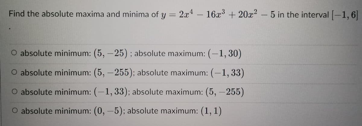 Find the absolute maxima and minima of y = 2x4
O absolute minimum: (5,-25); absolute maximum: (-1,30)
O absolute minimum: (5,-255); absolute maximum: (-1,33)
O absolute minimum: (-1, 33); absolute maximum: (5,-255)
O absolute minimum: (0, -5); absolute maximum: (1, 1)
2x4 - 16x³ + 20x²5 in the interval [-1,6]