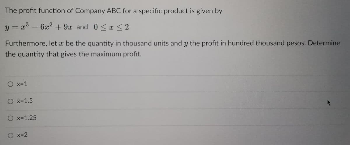 The profit function of Company ABC for a specific product is given by
y = x³ - 6x² +9x and 0≤x≤ 2.
Xx
Furthermore, let x be the quantity in thousand units and y the profit in hundred thousand pesos. Determine
the quantity that gives the maximum profit.
O x=1
O x=1.5
O x=1.25
O x=2