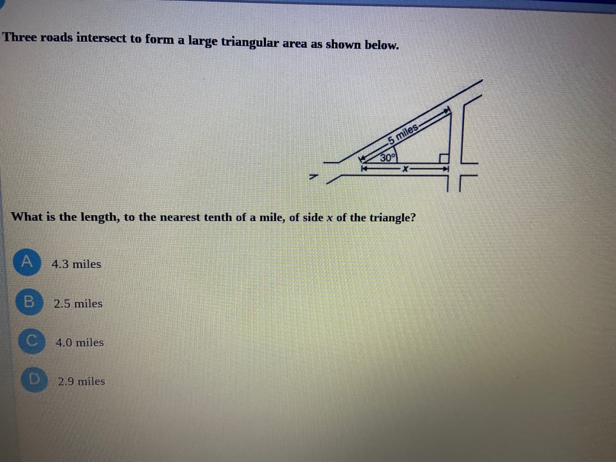 Three roads intersect to form a large triangular area as shown below.
5 miles-
300
What is the length, to the nearest tenth of a mile, of side x of the triangle?
4.3 miles
2.5 miles
4.0 miles
2.9 miles
