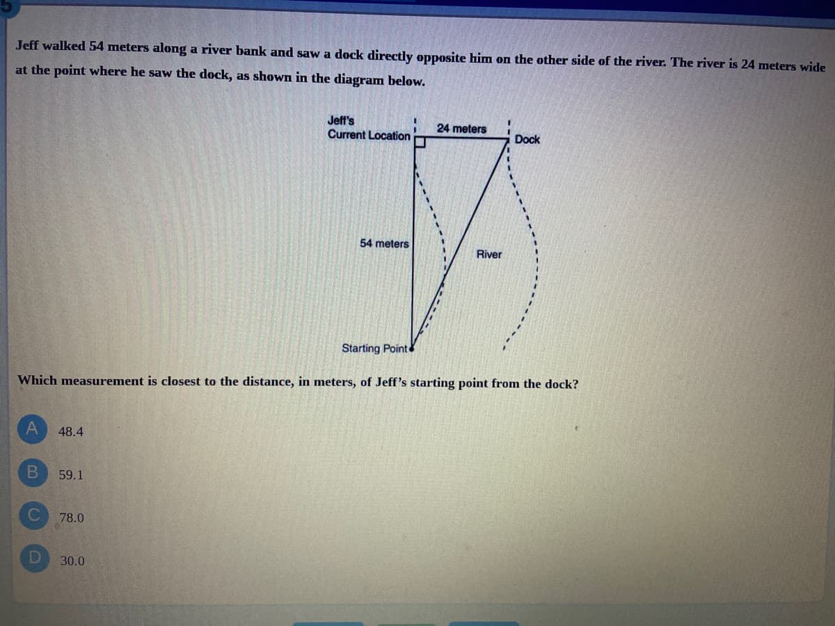 Jeff walked 54 meters along a river bank and saw a dock directly opposite him on the other side of the river. The river is 24 meters wide
at the point where he saw the dock, as shown in the diagram below.
Jeff's
Current Location
24 meters
Dock
54 meters
River
Starting Point
Which measurement is closest to the distance, in meters, of Jeff's starting point from the dock?
48.4
B.
59.1
78.0
30.0
