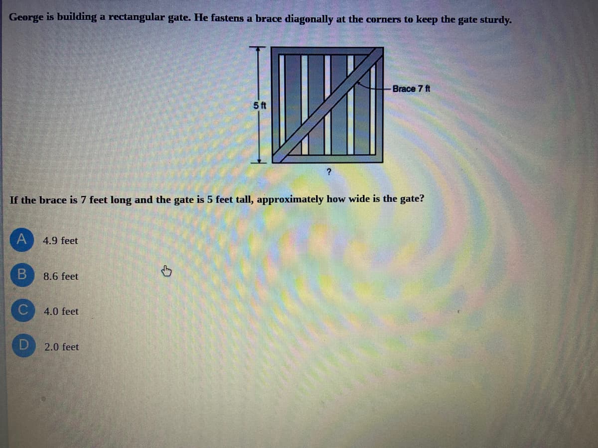 George is building a rectangular gate. He fastens a brace diagonally at the corners to keep the gate sturdy.
Brace 7 ft
5 ft
If the brace is 7 feet long and the gate is 5 feet tall, approximately how wide is the gate?
4.9 feet
8.6 feet
4.0 feet
2.0 feet
