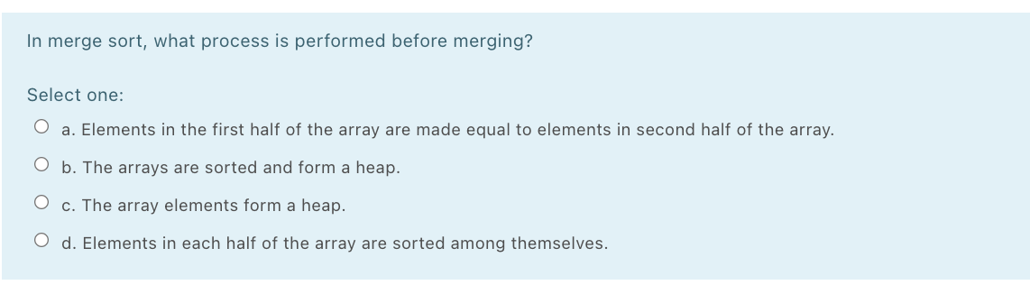 In merge sort, what process is performed before merging?
Select one:
O a. Elements in the first half of the array are made equal to elements in second half of the array.
b. The arrays are sorted and form a heap.
c. The array elements form a heap.
O d. Elements in each half of the array are sorted among themselves.
