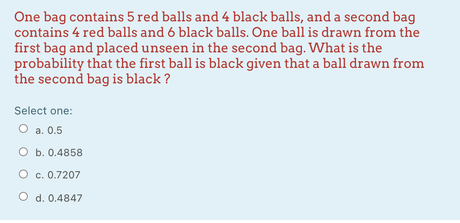 One bag contains 5 red balls and 4 black balls, and a second bag
contains 4 red balls and 6 black balls. One ball is drawn from the
first bag and placed unseen in the second bag. What is the
probability that the first ball is black given that a ball drawn from
the second bag is black ?
Select one:
O a. 0.5
O b. 0.4858
O c. 0.7207
O d. 0.4847
