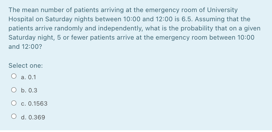 The mean number of patients arriving at the emergency room of University
Hospital on Saturday nights between 10:00 and 12:00 is 6.5. Assuming that the
patients arrive randomly and independently, what is the probability that on a given
Saturday night, 5 or fewer patients arrive at the emergency room between 10:00
and 12:00?
Select one:
O a. 0.1
O b. 0.3
O c. 0.1563
O d. 0.369
