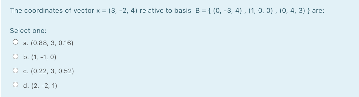 The coordinates of vector x = (3, -2, 4) relative to basis B = { (0, -3, 4) , (1, 0, 0) , (0, 4, 3) } are:
Select one:
a. (0.88, 3, 0.16)
O b. (1, -1, 0)
О с. (0.22, 3, 0.52)
O d. (2, -2, 1)
