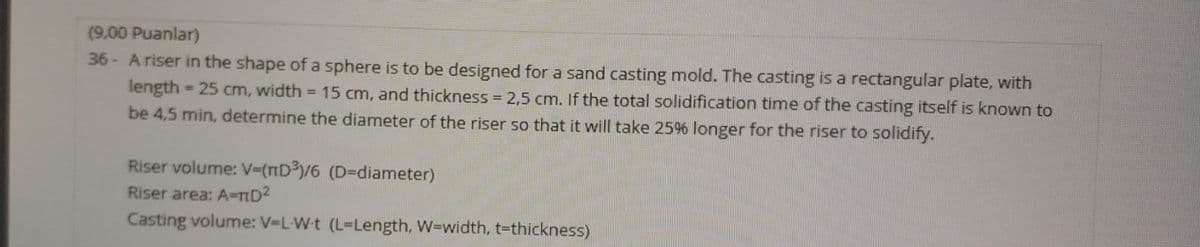 (9,00 Puanlar)
36 - A riser in the shape of a sphere is to be designed for a sand casting mold. The casting is a rectangular plate, with
length = 25 cm, width = 15 cm, and thickness = 2,5 cm. If the total solidification time of the casting itself is known to
be 4,5 min, determine the diameter of the riser so that it will take 2596 longer for the riser to solidify.
Riser volume: V-(nD³/6 (D=diameter)
Riser area: A-TD2
Casting volume: V-L-W-t (L-Length, W=width, t=thickness)
