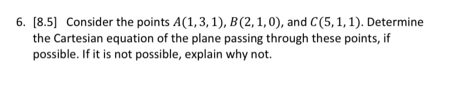 6. [8.5] Consider the points A(1, 3, 1), B(2, 1, 0), and C(5, 1, 1). Determine
the Cartesian equation of the plane passing through these points, if
possible. If it is not possible, explain why not.