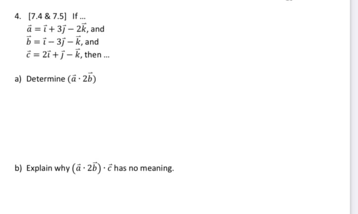 4. [7.4 & 7.5] If...
a = i +3j - 2k, and
b=i-3j-k, and
c=2ī+j-k, then...
a) Determine (ā. 2b)
b) Explain why (a.2b).chas no meaning.