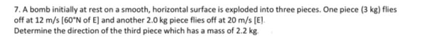 7. A bomb initially at rest on a smooth, horizontal surface is exploded into three pieces. One piece (3 kg) flies
off at 12 m/s (60°N of E] and another 2.0 kg piece flies off at 20 m/s (E].
Determine the direction of the third piece which has a mass of 2.2 kg.
