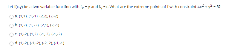 Let f(x.y) be a two variable function with fy = y and fy =x. What are the extreme points of f with constraint 4x2 + y2 = 8?
O a. (1,1), (1,-1), (2,2), (2,-2)
O b.(1,2), (1, -2). (2,1), (2,-1)
O. (1,-2), (1,2), (-1, 2), (-1,-2)
O d. (1,-2), (-1,-2), (-2, 2), (-1,-1)
