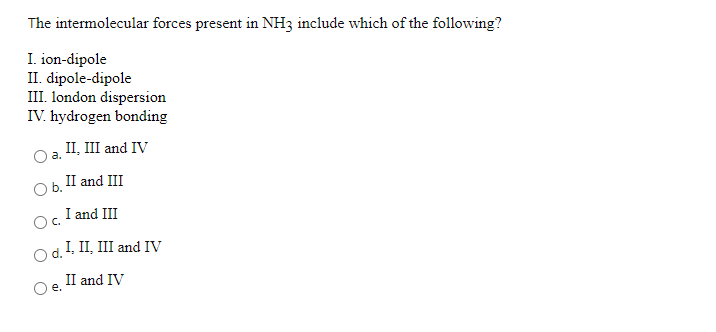 The intermolecular forces present in NH3 include which of the following?
I. ion-dipole
II. dipole-dipole
III. london dispersion
IV. hydrogen bonding
II, III and IV
a.
II and III
I and III
Od.! II, III and IV
II and IV
e.
