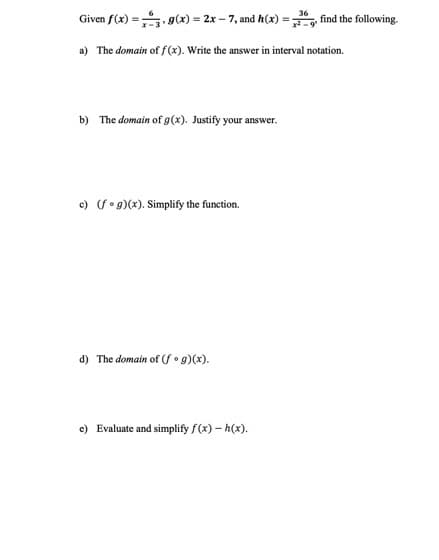 36
Given f(x) =
g(x)=2x-7, and h(x) = find the following.
a) The domain of f(x). Write the answer in interval notation.
b) The domain of g(x). Justify your answer.
c) (fog)(x). Simplify the function.
d) The domain of (fog)(x).
e) Evaluate and simplify f(x) - h(x).