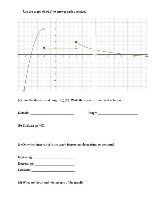 Use the graph of g(x) to answer each question.
3
O
4
2
0
-t
10
4
(a) Find the domain and range of g(x). Write the answers in interval notation.
Domain:
Range:
(b) Evaluate g(-3).
(c) On which interval(s) is the graph increasing, decreasing, or constant?
Increasing:
Decreasing:
Constant:
(d) What are the x- and y-intercepts of the graph?
11