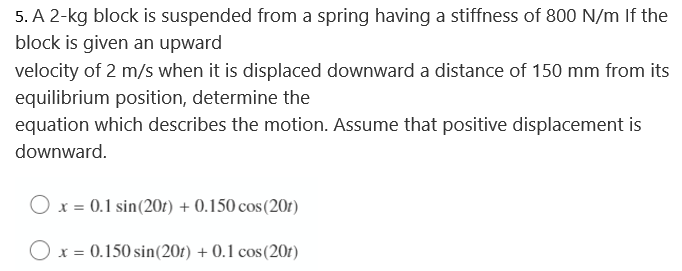 5. A 2-kg block is suspended from a spring having a stiffness of 800 N/m If the
block is given an upward
velocity of 2 m/s when it is displaced downward a distance of 150 mm from its
equilibrium position, determine the
equation which describes the motion. Assume that positive displacement is
downward.
x = 0.1 sin (20r) + 0.150 cos (201)
O x = 0.150 sin(20t) + 0.1 cos (201)